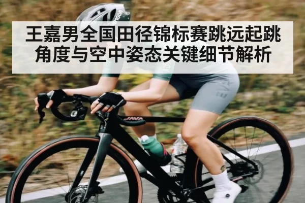 王嘉男全国田径锦标赛跳远起跳角度与空中姿态关键细节解析（KYEsport）